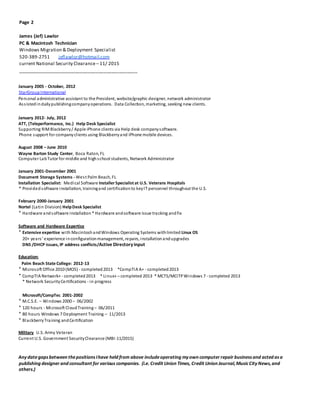 Page 2
James (Jef) Lawlor
PC & Macintosh Technician
Windows Migration & Deployment Specialist
520-389-2751 jeflawlor@hotmail.com
current National Security Clearance – 11/ 2015
______________________________________________
January 2005 - October, 2012
StarGroupInternational
Personal administrative assistant to the President, website/graphic designer, network administrator
Assistedindailypublishingcompanyoperations. Data Collection, marketing, seeking new clients.
January 2012- July, 2012
ATT, (Teleperformance, Inc.) Help Desk Specialist
Supporting RIMBlackberry/ Apple iPhone clients via Help desk companysoftware.
Phone support for companyclients using Blackberryand iPhone mobile devices.
August 2008 – June 2010
Wayne Barton Study Center, Boca Raton, FL
Computer LabTutor for middle and highschool students, Network Administrator
January 2001-December 2001
Document Storage Systems - West Palm Beach, FL
Installation Specialist: Medical Software InstallerSpecialist at U.S. Veterans Hospitals
* Provided software installation, trainingand certificationto keyIT personnel throughout the U.S.
February 2000-January 2001
Nortel (Latin Division) HelpDesk Specialist
* Hardware andsoftware installation * Hardware andsoftware issue tracking andfix
Software and Hardware Expertise
* Extensive expertise with MacintoshandWindows Operating Systems withlimited Linux OS
20+ years’ experience inconfigurationmanagement, repairs, installationandupgrades
DNS /DHCP issues, IP address conflicts/Active Directoryinput
Education:
Palm Beach State College: 2012-13
* Microsoft Office 2010 (MOS) - completed2013 *CompTIA A+ - completed2013
* CompTIA Network+ - completed2013 * Linux+ – completed 2013 * MCTS/MCITPWindows 7 - completed 2013
* Network SecurityCertifications - in progress
Microsoft/CompTec 2001-2002
* M.C.S.E. – Windows 2000 – 06/2002
* 120 hours - Microsoft CloudTraining– 06/2011
* 80 hours Windows 7 Deployment Training – 11/2013
* BlackberryTraining andCertification
Military U.S. Army Veteran
Current U.S. Government SecurityClearance (MBI-11/2015)
Anydategapsbetween thepositionsIhave held from above includeoperating myown computer repair businessand acted asa
publishing designer and consultant for various companies. (i.e. Credit Union Times, Credit Union Journal,MusicCityNews,and
others.)
 