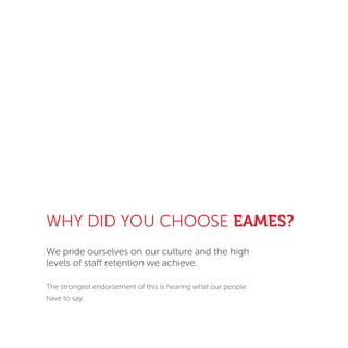 WHY DID YOU CHOOSE EAMES?
We pride ourselves on our culture and the high
levels of staff retention we achieve.
The strongest endorsement of this is hearing what our people
have to say.
 