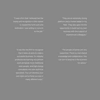 “It was a ﬁrm that I believed had the
brand and recognition in the market
to reward the hard work and
dedication I was willing to commit
to the job.”
“It was the one ﬁrm to recognise
that it takes all sorts to make a
successful business. Ex-industry
professionals learning recruitment
work alongside more traditional
sales people, and high energy
consultants mix with technical
specialists. You can develop your
own style and achieve success in
many different ways.”
“They are an extremely strong
platform and a market leader in my
ﬁeld. They also gave me the
opportunity to build out my own
business with the support of
experienced colleagues.”
“The people at Eames are very
supportive. There is a real shared
knowledge and collaboration. You
can turn to anyone in the business
for advice.”
 