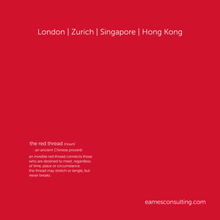London | Zurich | Singapore | Hong Kong
eamesconsulting.com
the red thread (noun)
: an ancient Chinese proverb
an invisible red thread connects those
who are destined to meet, regardless
of time, place or circumstance.
the thread may stretch or tangle, but
never breaks.
 