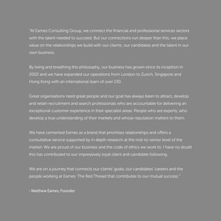 “At Eames Consulting Group, we connect the ﬁnancial and professional services sectors
with the talent needed to succeed. But our connections run deeper than this; we place
value on the relationships we build with our clients, our candidates and the talent in our
own business.
By living and breathing this philosophy, our business has grown since its inception in
2002 and we have expanded our operations from London to Zurich, Singapore and
Hong Kong with an international team of over 130.
Great organisations need great people and our goal has always been to attract, develop
and retain recruitment and search professionals who are accountable for delivering an
exceptional customer experience in their specialist areas. People who are experts, who
develop a true understanding of their markets and whose reputation matters to them.
We have cemented Eames as a brand that prioritises relationships and offers a
consultative service supported by in depth research at the mid-to-senior level of the
market. We are proud of our business and the code of ethics we work to. I have no doubt
this has contributed to our impressively loyal client and candidate following.
We are on a journey that connects our clients' goals, our candidates’ careers and the
people working at Eames: The Red Thread that contributes to our mutual success.”
- Matthew Eames, Founder
 