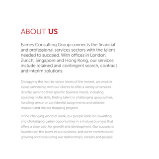 Eames Consulting Group connects the ﬁnancial
and professional services sectors with the talent
needed to succeed. With offices in London,
Zurich, Singapore and Hong Kong, our services
include retained and contingent search, contract
and interim solutions.
Occupying the mid-to-senior levels of the market, we work in
close partnership with our clients to offer a variety of services
directly suited to their speciﬁc business needs, including
sourcing niche skills, ﬁnding talent in challenging geographies,
handling senior or conﬁdential assignments and detailed
research and market mapping projects.
In the changing world of work, our people look for rewarding
and challenging career opportunities in a mature business that
offers a clear path for growth and development. Our success is
founded on the talent in our business, and we’re committed to
growing and developing our relationships, careers and people.
ABOUT US
 