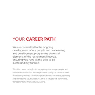YOUR CAREER PATH
We are committed to the ongoing
development of our people and our learning
and development programme covers all
elements of the recruitment lifecycle,
ensuring you have all the skills to be
successful in your role.
We offer career paths for those aspiring to manage people and
individual contributors wishing to focus purely on personal sales.
With clearly deﬁned criteria for promotion to each level, growing
and developing your career at Eames is structured, achievable,
transparent and ﬁnancially rewarding.
 