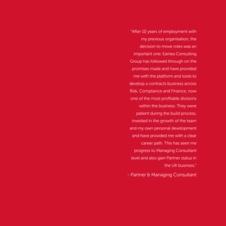 “After 10 years of employment with
my previous organisation, the
decision to move roles was an
important one. Eames Consulting
Group has followed through on the
promises made and have provided
me with the platform and tools to
develop a contracts business across
Risk, Compliance and Finance; now
one of the most proﬁtable divisions
within the business. They were
patient during the build process,
invested in the growth of the team
and my own personal development
and have provided me with a clear
career path. This has seen me
progress to Managing Consultant
level and also gain Partner status in
the UK business.”
- Partner & Managing Consultant
 