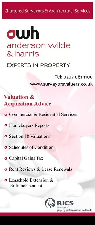 Tel: 0207 061 1100
www.surveyorsvaluers.co.uk
Chartered Surveyors & Architectural Services
Valuation &
Acquisition Advice
Commercial & Residential Services
Homebuyers Reports
Section 18 Valuations
Schedules of Condition
Capital Gains Tax
Rent Reviews & Lease Renewals
Leasehold Extension &
Enfranchisement
 