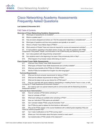 © 2013 Cisco and/or its affiliates. All rights reserved. This document is Cisco Public Information. Page 1 of 20
Cisco Networking Academy Assessments
Frequently Asked Questions
Last Updated 22 November 2013
FAQ Table of Contents
Overview of Cisco Networking Academy Assessments......................................................................3
Q1. What types of assessments are available?.......................................................................................... 3
Q2. What is a pretest exam? ...................................................................................................................... 3
Q3. How are exams designed and where can I find the assessment objectives or competencies? ........... 4
Q4. What types of questions and how many questions are typically on an exam?..................................... 4
Q5. What is a Packet Tracer Media Object (PTMO)? ................................................................................. 4
Q6. What versions of Packet Tracer and Java are required for course and assessment activities?........... 4
Q7. If I had problems upgrading to the latest version of Java, can I skip the questions with PTMO
components in the pretest, chapter, and final exams in the CCNA Routing and Switching courses? ............ 4
Q8. Can I skip questions with drag-and-drop components? ....................................................................... 5
Q9. Can students revert to the beginning of an exam if they erroneously click on Skip?............................ 5
Q10. What happens if my browser closes while taking an exam?............................................................ 5
Cisco Packet Tracer Skills Assessments..............................................................................................5
Q11. What are Cisco Packet Tracer Skills Assessments? ....................................................................... 5
Q12. What types of Packet Tracer Skills Assessments are currently available?...................................... 5
Q13. What are some benefits of the PTSAs for CCNA courses?............................................................. 5
Q14. Will the PTSAs be translated from English into other languages?................................................... 5
Technical Requirements.................................................................................................................................... 5
Q15. What are the local computer requirements for taking a PTSA? ....................................................... 5
Q16. What are the software requirements for taking a PTSA?................................................................. 6
Q17. What are the steps to set up your device for a PTSA exam? .......................................................... 6
Q18. How can I get help with issues related to downloading or installing Packet Tracer or Java, or with
running the PT Skills Assessment Environment Checker?............................................................................. 6
Q19. Do I need to open any special network ports to communicate with the Networking Academy
assessment servers? ..................................................................................................................................... 6
Instructor Exam Administration........................................................................................................................ 6
Q20. How do I preview a PTSA before activating it?................................................................................ 6
Q21. How do I activate a PTSA?.............................................................................................................. 6
Q22. What exam settings are available when activating a PTSA? ........................................................... 7
Q23. How can I tell which PTSA exams are activated?............................................................................ 7
Q24. Can I activate multiple PTSAs using the Activation Tool? ............................................................... 7
Q25. Can PTSAs be used to replace the final hands-on skill exams?...................................................... 7
Q26. Why do the PTSAs appear in the course Gradebook with a default grade weighting if they are
meant for practice purposes only? ................................................................................................................. 7
Q27. Can I make modifications to the PTSA scoring rules?..................................................................... 7
Q28. Where can I find information about the topics covered on each exam? .......................................... 7
Q29. Can students take a PTSA outside of the classroom?..................................................................... 7
 