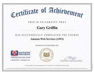 T H I S I S T O C E R T I F Y T H A T
H A S S U C C E S S F U L L Y C O M P L E T E D T H E C O U R S E
Gary Griffin
Amazon Web Services (AWS)
SECOND DAY OF DECEMBER, 2016
This course qualifies for 2.4 continuing education units, 23 CompTIA CEUs, 23 NASBA CPE Technology Credits.
 