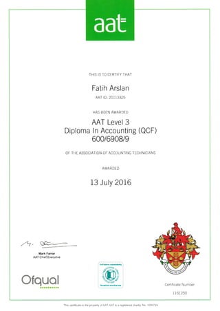 THIS IS TO CERT]FY THAT
Fatih Arsla n
AAT lD: 20113325
HAS BEEN AWARDED
AAT Level 3
Diploma ln Accounting (QCF)
600/6908/9
OF THE ASSOCIATION OF ACCOUNTING TECHNICIANS
AWAR DED
13 July 2016
-4
Jl*----
Mark Farrar
AAT Chief Executive
Cert ficate Number
1 161250
tttrttrarr
This certificate is the property of AAT AAT is a registered charity. No. 1450724
aat
 