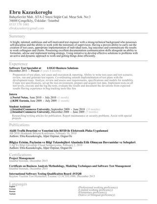 Ebru Kazaskeroglu
Bahçelievler Mah. ATA-2 Sitesi Söğüt Cad. Meşe Sok. No:3
34688 Çengelköy, Üsküdar / İstanbul
0535 370 1081
ebrukazasker@gmail.com
Summary
A bright, talented, ambitious and self-motivated test engineer with a strong technical background who possesses
self-discipline and the ability to work with the minimum of supervision. Having a proven ability to carry out the
creation of test cases, appropriate implementation of individual tests, log outcomes and communicate the results
to work colleagues and clients. Possessing excellent documentation communication skills alongside an ability to
formulate, advise and implement testing strategy. Using initiative to develop effective solutions to problems with
an active and dynamic approach to work and getting things done efficiently.
Experience
Software Test Specialist at LOGO Business Solutions
December 2011 - Present (4 years 4 months)
Preparation of test plans, test cases and execution & reporting. Ability to write test cases and test scenario,
review, run and generate test reports. Co-ordinating smooth implementation of test plans with the
development team. Analyze, review and assess user requirements, specifications and models for testability.
Create test specifications, set up the test environment, prepare and acquire test data. Implement tests on all
test levels, execute and the log the tests, evaluate the results and document the deviations from expected
results Having experience in bug tracking tools like Jira
Intern
@Nortel Netas, June 2010 - July 2010 (1 month)
@KDE Eurasia, June 2009 - July 2009 (1 month)
Student Assistant
@Istanbul Commerce University, September 2009 - June 2010 (10 months)
@Istanbul Commerce University, December 2008 - June 2009 (7 months)
Researching/writing articles for publication. Report maintanance or security problems. Assist with special
projects.
Publications
Akilli Trafik Denetimi ve Yonetimi icin RFID ile Elektronik Plaka Uygulamasi
AB 2010 Akademik Bilişim Konferansı, February 10, 2010
Authors: Ebru Kazaskeroglu, Alper Ozpinar, Ozgun Oz
Bilgiye Erisim, Paylasim ve Bilgi Teknolojileri Alaninda Etik Olmayan Davranislar ve Sebepleri
3.Ağ Ve Bilgi Güvenlığı Ulusal Sempozyumu, February 2, 2010
Authors: Ebru Kazaskeroglu, Alper Ozpinar, Ozgun Oz
Certifications
Project Management
Istanbul Instıtute, December 2015
Certificate on Business Analysis Methodology, Modeling Techniques and Software Test Management
Istanbul Instıtute, December 2015
International Software Testing Qualificaiton Board -ISTQB
Keytorc Yazılım Test Hizmetleri, License 1213CTFL1088, December 2013
LanguagesEnglish
(Professional working proficiency)German
(Limited working proficiency)Russian
(Elementary proficiency)Turkish
(Native or bilingual proficiency)
 