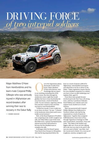 herefordshire.greatbritishlife.co.uk26 HEREFORDSHIRE & WYE VALLEY LIFE May 2013
Major Matthew O’Hare
from Herefordshire and his
team-mate Corporal Phillip
Gillespie who was seriously
injured in Afghanistan are
record-breakers after
winning their race to
recovery in the Dakar Rally
By: Debbie Graham
Driving force
of twointrepid soldiers
O
ut in the Argentinian plains,
thousands of miles from
home, Major Matthew
O’Hare from Weston, near
Pembridge did not expect
to see anything reminding him of his
home county. But then through his
windscreen came a sight that would
gladden the heart of any Herefordian far
away from home, a herd of Hereford
cattle. For one moment, Argentina with its
heat and dust ceased to exist and Matt
was back in rural Herefordshire.
“It lifted my morale. It was a really nice
to see them out there,” he says. “I chatted
to the landowner about them and it was a
totally surreal moment.”
Matt, of the Royal Regiment of Fusiliers
was competing in the world’s toughest car
rally, the Dakar Rally as part of the team
Race2Recovery, a group of predominantly
injured servicemen determined to
become the first disabled team to
complete the rally.
It all began when his friend Captain
Tony Harris from Newport in Shropshire,
who had his leg amputated below the
knee as a result of injuries suffered in
Afghanistan, tried disabled motorsport
and asked him to be his co-driver in the
Dakar. “Dakar regulations require that for
for every disabled competitor in a vehicle
you have to have an able-bodied guy too,”
explains Matt, aged 33.
From there more people became
involved and in the New Year a 28-strong
team, with four Land Rover Defender-
based Wildcat race vehicles and a 4x4
support truck, headed out to South
America.
Matt was partnered with Corporal
Phillip Gillespie from Ballymena in
Northern Ireland, who had his leg
amputated as a result of injuries in
Afghanistan. Together they navigated
9,000 kilometres, from Lima in Peru
through Argentina to Santiago in Chile
and crossed desert, mountains, rivers and
rocks. “The Dakar is the hardest and
biggest rally race. If you are into rallying
this is the race you want to do and it’s the
race you want to finish,” says Matt. And
the crucial word is finish. It is a true test of
toughness, stamina, navigation and
 