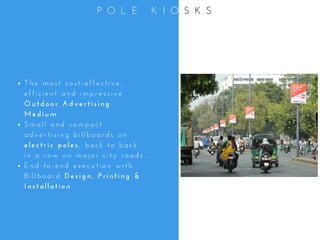 T h e   m o s t   c o s t - e f f e c t i v e ,
e f f i c i e n t   a n d   i m p r e s s i v e
O u t d o o r   A d v e r t i s i n g
M e d i u m
S m a l l   a n d   c o m p a c t
a d v e r t i s i n g   b i l l b o a r d s   o n
e l e c t r i c   p o l e s ,   b a c k   t o   b a c k
i n   a   r o w   o n   m a j o r   c i t y   r o a d s .
E n d - t o - e n d   e x e c u t i o n   w i t h
B i l l b o a r d   D e s i g n ,   P r i n t i n g   &
I n s t a l l a t i o n
P O L E   K I O S K S
 