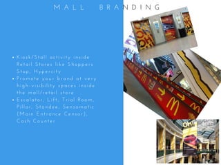 K i o s k / S t a l l   a c t i v i t y   i n s i d e
R e t a i l   S t o r e s   l i k e   S h o p p e r s
S t o p ,   H y p e r c i t y
P r o m o t e   y o u r   b r a n d   a t   v e r y
h i g h - v i s i b i l i t y   s p a c e s   i n s i d e
t h e   m a l l / r e t a i l   s t o r e
E s c a l a t o r ,   L i f t ,   T r i a l   R o o m ,
P i l l a r ,   S t a n d e e ,   S e n s o m a t i c
( M a i n   E n t r a n c e   C e n s o r ) ,
C a s h   C o u n t e r
M A L L     B R A N D I N G
 
