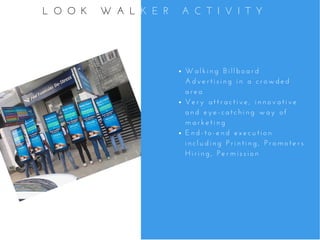 W a l k i n g   B i l l b o a r d
A d v e r t i s i n g   i n   a   c r o w d e d
a r e a
V e r y   a t t r a c t i v e ,   i n n o v a t i v e
a n d   e y e - c a t c h i n g   w a y   o f
m a r k e t i n g
E n d - t o - e n d   e x e c u t i o n
i n c l u d i n g   P r i n t i n g ,   P r o m o t e r s
H i r i n g ,   P e r m i s s i o n  
L O O K   W A L K E R   A C T I V I T Y
 