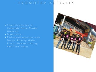 F l y e r   D i s t r i b u t i o n   i n
C o r p o r a t e   P a r k s ,   M a r k e t
A r e a s   e t c
M a s s   r e a c h
E n d - t o - e n d   e x e c u t i o n   w i t h
D e s i g n ,   P r i n t i n g   o f   t h e
F l y e r s ,   P r o m o t e r s   H i r i n g ,
R e a l   T i m e   S t a t u s
P R O M O T E R   A C T I V I T Y
 