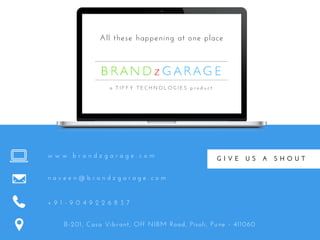 All these happening at one place
w w w . b r a n d z g a r a g e . c o m
n a v e e n @ b r a n d z g a r a g e . c o m
+ 9 1 - 9 0 4 9 2 2 6 8 3 7
B-201, Casa Vibrant, Off NIBM Road, Pisoli, Pune - 411060
a   T I F F Y   T E C H N O L O G I E S   p r o d u c t
G I V E   U S   A   S H O U T
 