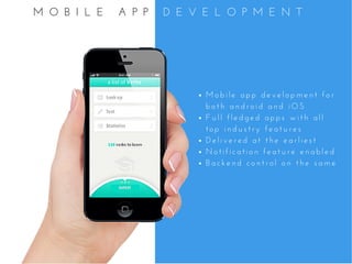 M o b i l e   a p p   d e v e l o p m e n t   f o r
b o t h   a n d r o i d   a n d   i O S
F u l l   f l e d g e d   a p p s   w i t h   a l l
t o p   i n d u s t r y   f e a t u r e s
D e l i v e r e d   a t   t h e   e a r l i e s t
N o t i f i c a t i o n   f e a t u r e   e n a b l e d
B a c k e n d   c o n t r o l   o n   t h e   s a m e
M O B I L E   A P P   D E V E L O P M E N T
 