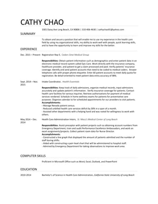 CATHY CHAO
3301 Daisy Ave Long Beach, CA 90806 | 310-406-4630 | cathychao91@yahoo.com
SUMMARY
To obtain and secure a position that will enable me to use my experience in the health care
field by using my organizational skills, my ability to work well with people, quick learning skills,
and to have the opportunity to learn and improve my skills for the better.
EXPERIENCE
Dec. 2015 – Present
Sept. 2014 – Nov.
2015
Registration Rep ll, Cedars Sinai Medical Group
Responsibilities: Obtain patient information such as demographics and enter patient data in an
electronic medical record system called Epic Care. Work directly with the insurance company,
healthcare provider, and patient to get a claim processed and paid. Verify patients’ insurance
coverage. Identify and send patient accounts that need to be coded to medical coders. Answer
telephone calls with proper phone etiquette. Enter 60 patient accounts to meet daily quota for
registration. Be detail-oriented to meet patient data entry accuracy of 98%.
Intake Coordinator, Health Essentials
Responsibilities: Keep track of daily admissions, organize medical records, input admissions
accurately and update patient's information. Verify insurance coverage for patients. Contact
health care facilities for various inquiries. Retrieve authorizations for payment of medical
services rendered. Schedule in home wellness exams for patients for preventative care
purposes. Organize calendar to for scheduled appointments for our providers to visit patients.
Accomplishments:
- Manage Nevada patient census.
- Reduced unbilled health care services deficit by 30% in a span of a month.
- Assisted other departments with a helping hand and was noted for willingness to work with
others.
May 2014 – Dec.
2014
Health Care Administration Intern, St. Mary’s Medical Center of Long Beach
Responsibilities: Assist preceptor with patient projects such as obtaining account numbers from
Emergency Department, train and audit Performance Excellence Ambassadors, and work on
excel assignments/projects. Collect patient room data for Nurse Director.
Accomplishments:
- Constructed a line graph that displayed the amount of patients admitted and the number of
staff during shifts.
- Aided with constructing a pain level chart that will be administered to hospital staff.
- Admired by Emergency Department for taking observations to improve work area.
COMPUTER SKILLS
Proficient in Microsoft Office such as Word, Excel, Outlook, and PowerPoint
EDUCATION
2010-2014 Bachelor’s of Science in Health Care Administration, California State University of Long Beach
 