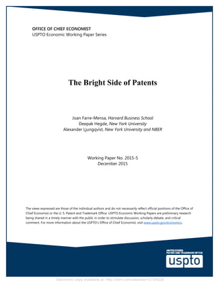 Electronic copy available at: http://ssrn.com/abstract=2704028
 
 
OFFICE OF CHIEF ECONOMIST
USPTO Economic Working Paper Series
The Bright Side of Patents
Joan Farre-Mensa, Harvard Business School
Deepak Hegde, New York University
Alexander Ljungqvist, New York University and NBER
Working Paper No. 2015-5
December 2015
The views expressed are those of the individual authors and do not necessarily reflect official positions of the Office of
Chief Economist or the U. S. Patent and Trademark Office. USPTO Economic Working Papers are preliminary research
being shared in a timely manner with the public in order to stimulate discussion, scholarly debate, and critical
comment. For more information about the USPTO’s Office of Chief Economist, visit www.uspto.gov/economics.
 