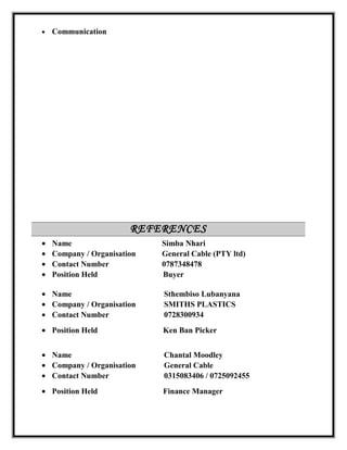 • Communication
REFERENCES
• Name Simba Nhari
• Company / Organisation General Cable (PTY ltd)
• Contact Number 0787348478
• Position Held Buyer
• Name Sthembiso Lubanyana
• Company / Organisation SMITHS PLASTICS
• Contact Number 0728300934
• Position Held Ken Ban Picker
• Name Chantal Moodley
• Company / Organisation General Cable
• Contact Number 0315083406 / 0725092455
• Position Held Finance Manager
 
