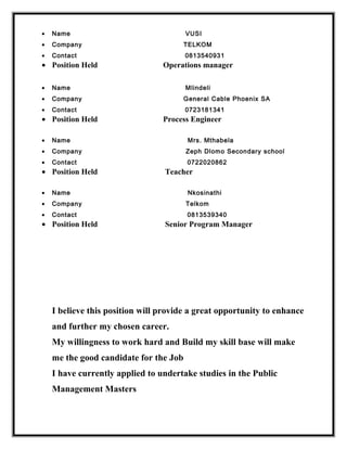 • Name VUSI
• Company TELKOM
• Contact 0813540931
• Position Held Operations manager
• Name Mlindeli
• Company General Cable Phoenix SA
• Contact 0723181341
• Position Held Process Engineer
• Name Mrs. Mthabela
• Company Zeph Dlomo Secondary school
• Contact 0722020862
• Position Held Teacher
• Name Nkosinathi
• Company Telkom
• Contact 0813539340
• Position Held Senior Program Manager
I believe this position will provide a great opportunity to enhance
and further my chosen career.
My willingness to work hard and Build my skill base will make
me the good candidate for the Job
I have currently applied to undertake studies in the Public
Management Masters
 