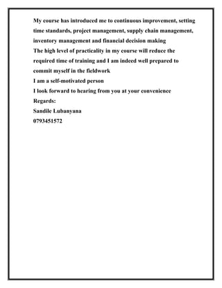 My course has introduced me to continuous improvement, setting
time standards, project management, supply chain management,
inventory management and financial decision making
The high level of practicality in my course will reduce the
required time of training and I am indeed well prepared to
commit myself in the fieldwork
I am a self-motivated person
I look forward to hearing from you at your convenience
Regards:
Sandile Lubanyana
0793451572
 