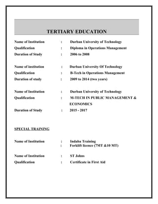 TERTIARY EDUCATION
Name of Institution : Durban University of Technology
Qualification : Diploma in Operations Management
Duration of Study : 2006 to 2008
Name of institution : Durban University Of Technology
Qualification : B-Tech in Operations Management
Duration of study : 2009 to 2014 (two years)
Name of Institution : Durban University of Technology
Qualification : M-TECH IN PUBLIC MANAGEMENT &
ECONOMICS
Duration of Study : 2015 - 2017
SPECIAL TRAINING
Name of Institution : Indaba Training
: Forklift licence (7MT &10 MT)
Name of Institution : ST Johns
Qualification : Certificate in First Aid
 