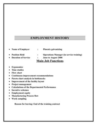 EMPLOYMENT HISTORY
• Name of Employer : Phoenix galvanizing
• Position Held : Operations Manager (in service training)
• Duration of Service : June to August 2008
Main Job Functions
• Ergonomics
• Time studies
• Flow chart
• Continuous improvement recommendations
• Pareto chart analysis in bottlenecks
• Improvement of the facility layout
• Project management
• Calculations of the Departmental Performance
• Incentive schemes
• Employment equity
• Manufacturing Process flow
• Work sampling
Reason for leaving: End of the training contract
 