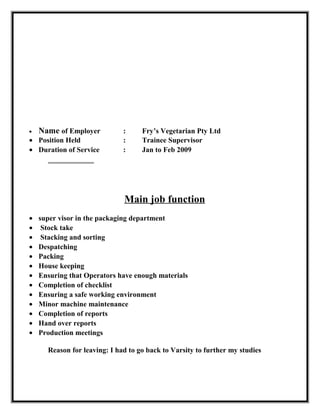 • Name of Employer : Fry’s Vegetarian Pty Ltd
• Position Held : Trainee Supervisor
• Duration of Service : Jan to Feb 2009
Main job function
• super visor in the packaging department
• Stock take
• Stacking and sorting
• Despatching
• Packing
• House keeping
• Ensuring that Operators have enough materials
• Completion of checklist
• Ensuring a safe working environment
• Minor machine maintenance
• Completion of reports
• Hand over reports
• Production meetings
Reason for leaving: I had to go back to Varsity to further my studies
 