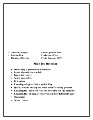 • Name of Employer : Phoenix power Cables
• Position Held : Production officer
• Duration of Service : Feb to December 2009
Main job function
• Maintaining of process flow information
• Issuing of production schedule
• Production reports
• Safety committee
• Delegation
• Ensuring adequate Stock availability
• Quality checks during and after manufacturing process
• Ensuring that required tools are available for the operators
• Ensuring that all employees are using their full safety gear
• Stock take
• Scrap reports
 