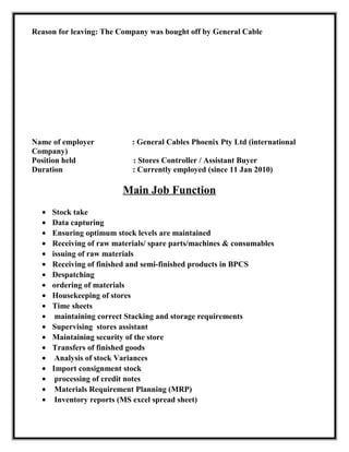 Reason for leaving: The Company was bought off by General Cable
Name of employer : General Cables Phoenix Pty Ltd (international
Company)
Position held : Stores Controller / Assistant Buyer
Duration : Currently employed (since 11 Jan 2010)
Main Job Function
• Stock take
• Data capturing
• Ensuring optimum stock levels are maintained
• Receiving of raw materials/ spare parts/machines & consumables
• issuing of raw materials
• Receiving of finished and semi-finished products in BPCS
• Despatching
• ordering of materials
• Housekeeping of stores
• Time sheets
• maintaining correct Stacking and storage requirements
• Supervising stores assistant
• Maintaining security of the store
• Transfers of finished goods
• Analysis of stock Variances
• Import consignment stock
• processing of credit notes
• Materials Requirement Planning (MRP)
• Inventory reports (MS excel spread sheet)
 