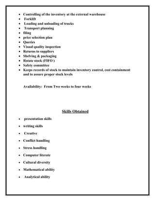 • Controlling of the inventory at the external warehouse
• Forklift
• Loading and unloading of trucks
• Transport planning
• filing
• price selection plan
• Queries
• Visual quality inspection
• Returns to suppliers
• Shelving & packaging
• Rotate stock (FIFO )
• Safety committee
• Keeps records of stock to maintain inventory control, cost containment
and to assure proper stock levels
Availability: From Two weeks to four weeks
Skills Obtained
• presentation skills
• writing skills
• Creative
• Conflict handling
• Stress handling
• Computer literate
• Cultural diversity
• Mathematical ability
• Analytical ability
 