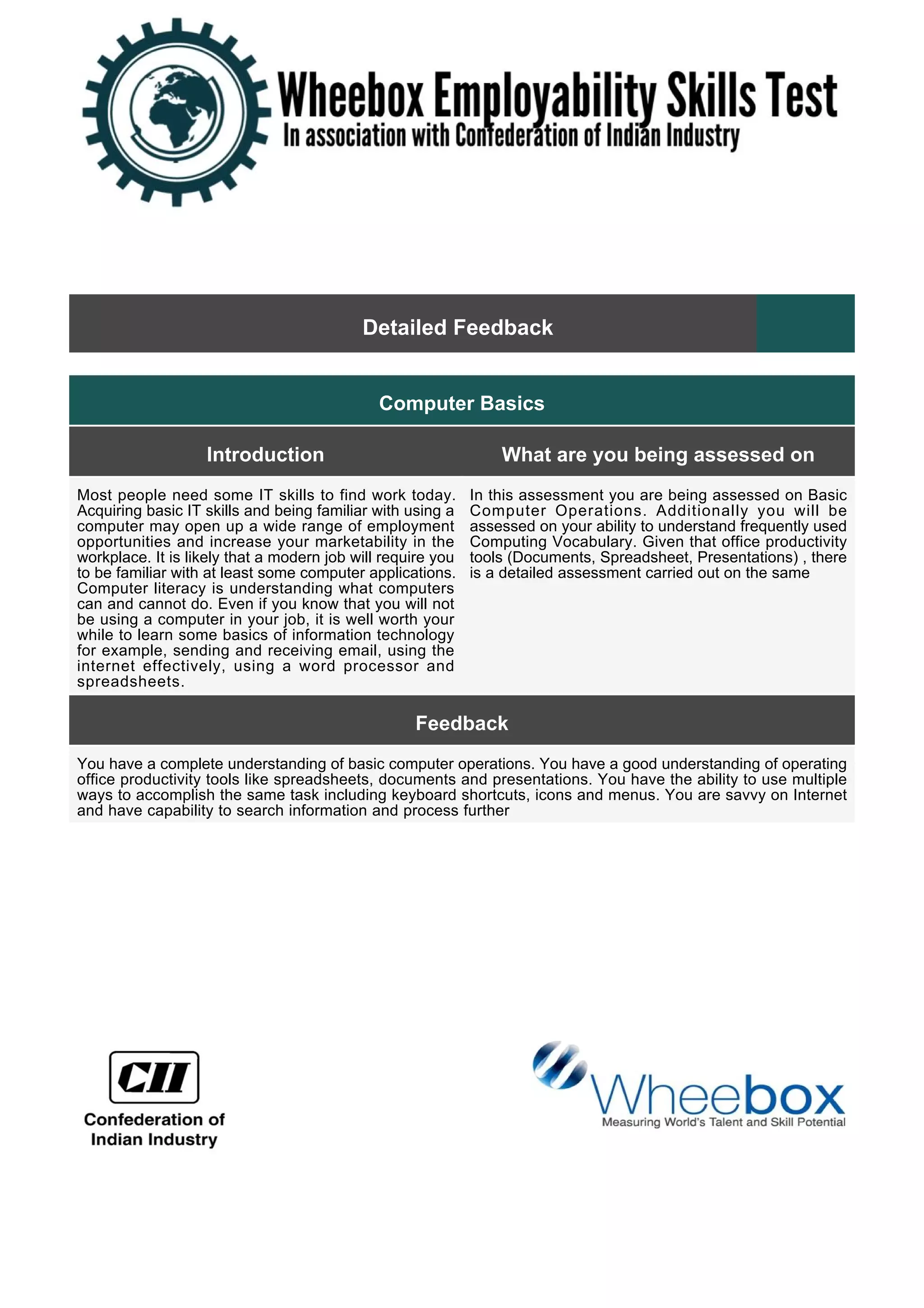 Detailed Feedback
Computer Basics
Introduction What are you being assessed on
Most people need some IT skills to find work today.
Acquiring basic IT skills and being familiar with using a
computer may open up a wide range of employment
opportunities and increase your marketability in the
workplace. It is likely that a modern job will require you
to be familiar with at least some computer applications.
Computer literacy is understanding what computers
can and cannot do. Even if you know that you will not
be using a computer in your job, it is well worth your
while to learn some basics of information technology
for example, sending and receiving email, using the
internet effectively, using a word processor and
spreadsheets.
In this assessment you are being assessed on Basic
Computer Operations. Additionally you will be
assessed on your ability to understand frequently used
Computing Vocabulary. Given that office productivity
tools (Documents, Spreadsheet, Presentations) , there
is a detailed assessment carried out on the same
Feedback
You have a complete understanding of basic computer operations. You have a good understanding of operating
office productivity tools like spreadsheets, documents and presentations. You have the ability to use multiple
ways to accomplish the same task including keyboard shortcuts, icons and menus. You are savvy on Internet
and have capability to search information and process further
 