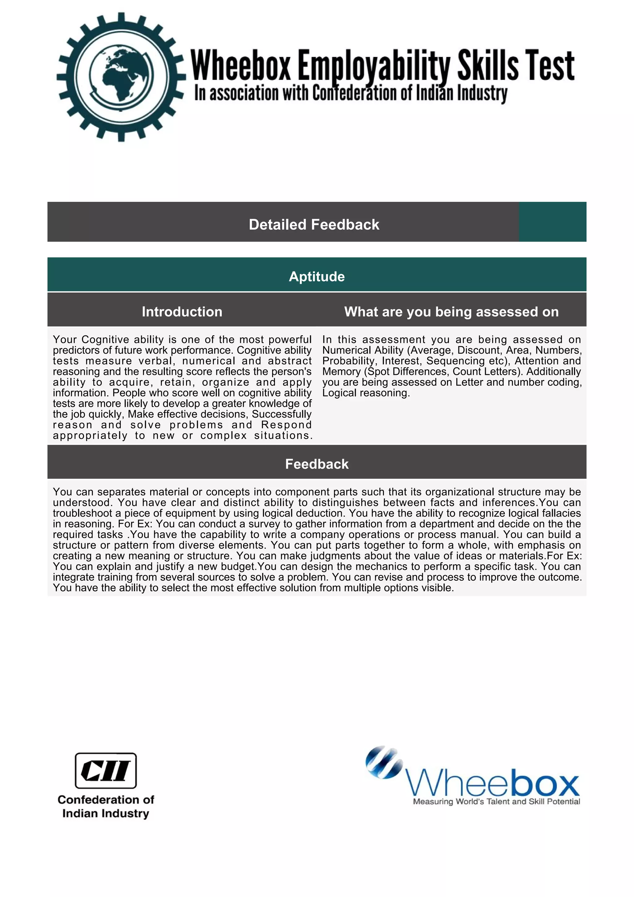 Detailed Feedback
Aptitude
Introduction What are you being assessed on
Your Cognitive ability is one of the most powerful
predictors of future work performance. Cognitive ability
tests measure verbal, numerical and abstract
reasoning and the resulting score reflects the person's
ability to acquire, retain, organize and apply
information. People who score well on cognitive ability
tests are more likely to develop a greater knowledge of
the job quickly, Make effective decisions, Successfully
reason and solve problems and Respond
appropriately to new or complex situations.
In this assessment you are being assessed on
Numerical Ability (Average, Discount, Area, Numbers,
Probability, Interest, Sequencing etc), Attention and
Memory (Spot Differences, Count Letters). Additionally
you are being assessed on Letter and number coding,
Logical reasoning.
Feedback
You can separates material or concepts into component parts such that its organizational structure may be
understood. You have clear and distinct ability to distinguishes between facts and inferences.You can
troubleshoot a piece of equipment by using logical deduction. You have the ability to recognize logical fallacies
in reasoning. For Ex: You can conduct a survey to gather information from a department and decide on the the
required tasks .You have the capability to write a company operations or process manual. You can build a
structure or pattern from diverse elements. You can put parts together to form a whole, with emphasis on
creating a new meaning or structure. You can make judgments about the value of ideas or materials.For Ex:
You can explain and justify a new budget.You can design the mechanics to perform a specific task. You can
integrate training from several sources to solve a problem. You can revise and process to improve the outcome.
You have the ability to select the most effective solution from multiple options visible.
 