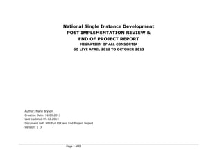 Page 1 of 53
National Single Instance Development
POST IMPLEMENTATION REVIEW &
END OF PROJECT REPORT
MIGRATION OF ALL CONSORTIA
GO LIVE APRIL 2012 TO OCTOBER 2013
Author: Marie Bryson
Creation Date: 16.09.2013
Last Updated:09.12.2013
Document Ref: NSI Full PIR and End Project Report
Version: 1 1F
 