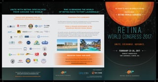 INAUGURAL
RETINA WORLD CONGRESS
GET READY TO UNITE THE WORLD OF RETINA
FEBRUARY 23-26, 2017
MARRIOTT HARBOR BEACH
FORT LAUDERDALE, FLORIDA, USA
U N I T E . E X C H A N G E . A D V A N C E .
EVENT POWERED BY
FOR MORE INFORMATION, PLEASE CONTACT
INFO@RETINAWORLDCONGRESS.ORG
REGISTER AT RETINAWORLDCONGRESS.ORG
UNITE WITH RETINA SPECIALISTS
FROM AROUND THE WORLD
Interact with delegates from our
international retina society partners
This activity is jointly provided by
Global Education Group and MCME Global
RWC IS BRINGING THE WORLD
OF RETINA BACK TO FORT LAUDERDALE
Experience Fort Lauderdale
The RWC Board of Directors chose Fort Lauderdale because of its beautiful setting
and its history as a site of many memorable ophthalmology meetings.
Enjoy a relaxed environment at the
oceanfront Marriott Harbor Beach
All scientific sessions, the exhibit hall, and RWC-sponsored social events will be held
at the Marriott Harbor Beach, including a social dinner at the private beach (tickets
purchased separately). The hotel offers a lagoon pool, water activities, three full-
service restaurants, a children’s activity program, and a fitness center.
REGISTER TODAY AND SAVE
Early bird pricing ends September 15, 2016
Register and book your discounted room at
retinaworldcongress.org
 