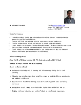 H. Nazeer Ahamed E-mail: reezan01@gmail.com
Mobile : +91 9047674386; (Active)
Mobile : +971557288776
Executive Summary
 Capability developed through (20+ years) with key strengths in Sourcing, Vendor Development
Management and Merchandise Planning.
 Expertise in IT Skills to develop and improvise business processes and requirements.
 Expertise in understanding process and converting the same in to ISO 9001 standard.
 Closely worked with Internal and External clients for preparing “Functional requirement specification
(FRS)” document and support in creating Procedure and Process flow for department.
 Closely worked with Software implementation in “MM” Module software like, SAP,Microsoft
dynamics and in-house developed software for Retail industry.
Professional Experience
Since Oct-15 to Till date working with 7Cs Gold and Jewellery LLC (Dubai)
Position: Manager Sourcing and Merchandising.
Report to: Business Head
 Responsible to develop over all Sourcing and Merchandising strategy for 7cs Gold
Jewellery.
 Managing end to end activities from Identifying vendor to stock full-fillment according to
the wholesale requirement.
 Responsible for Assortment Planning /Stock fill /Cost Management to the new/existing
showroom.
 Competition survey/ Pricing survey finalization depend upon location/area and etc..
 Helping wholesale to identify new vendors/Products as per wholesale requirement.
 