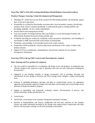 From May’ 2007 to Mar-2012 working with Reliance Retail (Reliance Gems and Jewellery)
Position: Manager- Sourcing, Vendor Development and Management
 Managing 50+ vendor base (across all the category) for Merchandise portfolio and monitoring against
their service level agreement.
 Responsible for creating the Merchandise assortment plan, based on product category, classification
and price band, which is analyzed periodically to understand the gaps in existing portfolio and
developing guidelines for new vendor empanelment.
 Head of Master data management activities.
 Core team member for Design Selection Meet and facilitate to create Merchandise Portfolio with
differentiated, Regional based and existing portfolio gap.
 Evaluation and rating the vendors by considering various parameters,and prioritize and scheduling of
merchandise to fulfill Quarterly/Half yearly/Annual assortment plan.
 Prioritizing and scheduling of merchandise based on the vendor capacity.
 Preparation of KPIs periodically and presenting merits and demerits of the vendor, to help to take
business decision.
 Support for Process modification, Standardization and lead time reduction for new product
development/ Introduction.
From Sep’1995 to till Apr’2007 worked with Titan Industries Limited.
Role: Sourcing and New product development
 The role would be responsible for co-ordinating with design owner and designers, in making the most
effective designs in the respective scope of operations and come out with a document containing the
best practices.
 Supported in cad drafting activities in design environment, Aid in providing, drawings and
specifications for new designs in Watches and VM, to design owner, designer, vendors and sourcing
team.
 Incharge in submitting preliminary drawings and plans to vendors/design owners, for appropriate
approvals and incorporate approved changes into final plans and drawings and to keep Design owner
informed of design development progress.
 Support in indentifying and technically evaluating vendors, Documentation of process, best
practices,drawings, design specifications, etc.
 Assist Kaizen.
 Aid QA/QC, assist design owner in project management and project tracking.
 Involved in Standardization and Process modification and lead time reduction on new product,
Checks and audits information provided by the Design team against project requirements also liaise
directly with the project manager on all issues pertianing to the project.
 