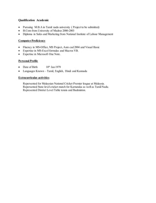Qualification Academic
 Pursuing M.B.A in Tamil nadu university ( Project to be submitted)
 B.Com from University of Madras 2000-2003
 Diploma in Sales and Marketing from National Institute of Labour Management
Computer Proficiency
 Fluency in MS-Office, MS Project, Auto cad 2004 and Visual Basic
 Expertise in MS-Excel formulas and Macros VB.
 Expertise in Microsoft One Note.
Personal Profile
 Date of Birth 10th
Jan 1979
 Languages Known – Tamil, English, Hindi and Kannada
Extracurricular activities
Repersented for Malaysian National Cricket Premier league at Malaysia.
Repersented State level cricket match for Karnataka as well as Tamil Nadu.
Represented District Level Table tennis and Badminton.
 