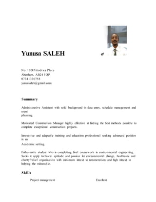 Yunusa SALEH
No. 10D Pittodries Place
Aberdeen, AB24 5QP
07341396758
yunussaleh@gmail.com
Summary
Administrative Assistant with solid background in data entry, schedule management and
event
planning.
Motivated Construction Manager highly effective at finding the best methods possible to
complete exceptional construction projects.
Innovative and adaptable training and education professional seeking advanced position
in an
Academic setting.
Enthusiastic student who is completing final coursework in environmental engineering.
Seeks to apply technical aptitude and passion for environmental change, healthcare and
charity/relief organization with minimum intrest to renumeration and high intrest in
helping the vulnerable.
Skills
Project management Excellent
 