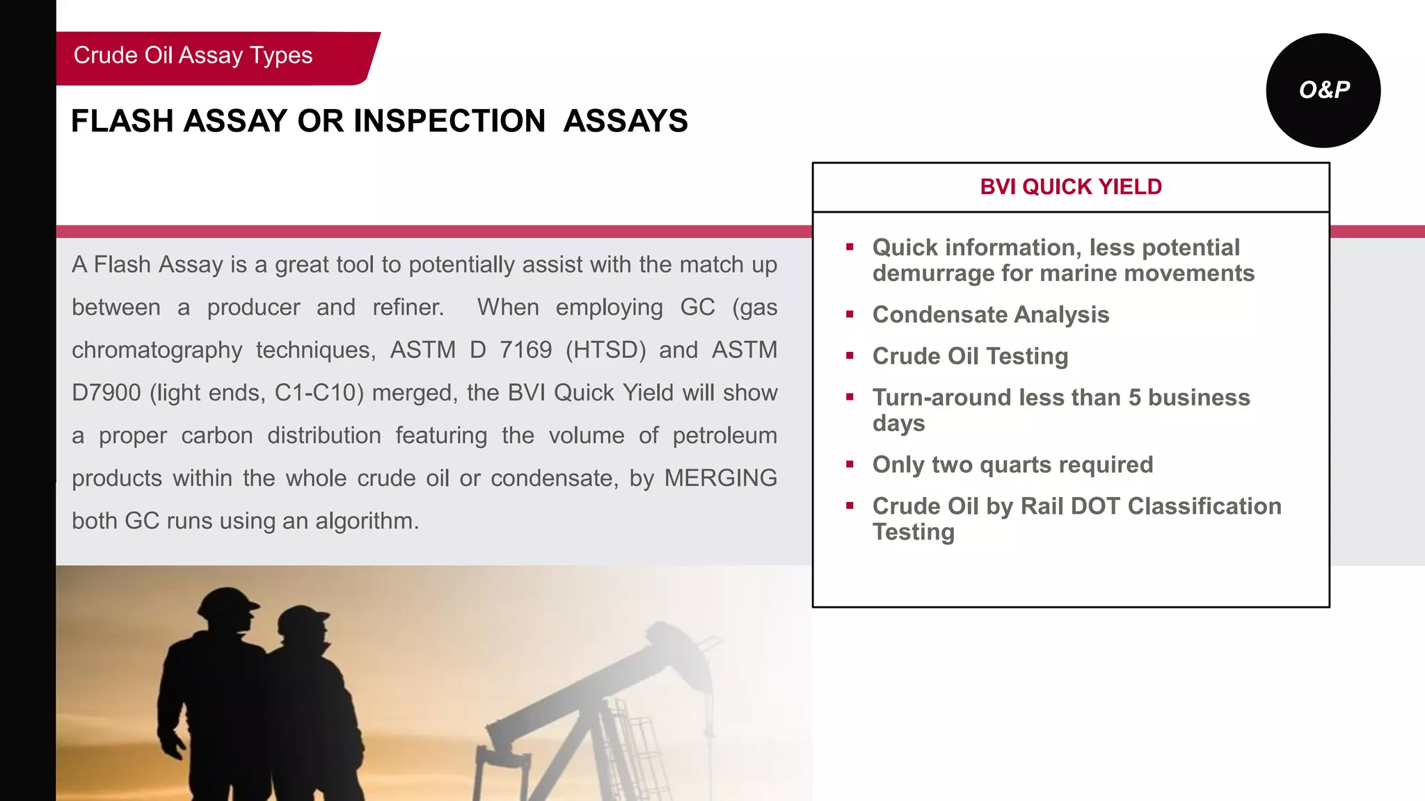 O&P
FLASH ASSAY OR INSPECTION ASSAYS
A Flash Assay is a great tool to potentially assist with the match up
between a producer and refiner. When employing GC (gas
chromatography techniques, ASTM D 7169 (HTSD) and ASTM
D7900 (light ends, C1-C10) merged, the BVI Quick Yield will show
a proper carbon distribution featuring the volume of petroleum
products within the whole crude oil or condensate, by MERGING
both GC runs using an algorithm.
BVI QUICK YIELD
 Quick information, less potential
demurrage for marine movements
 Condensate Analysis
 Crude Oil Testing
 Turn-around less than 5 business
days
 Only two quarts required
 Crude Oil by Rail DOT Classification
Testing
Crude Oil Assay Types
 