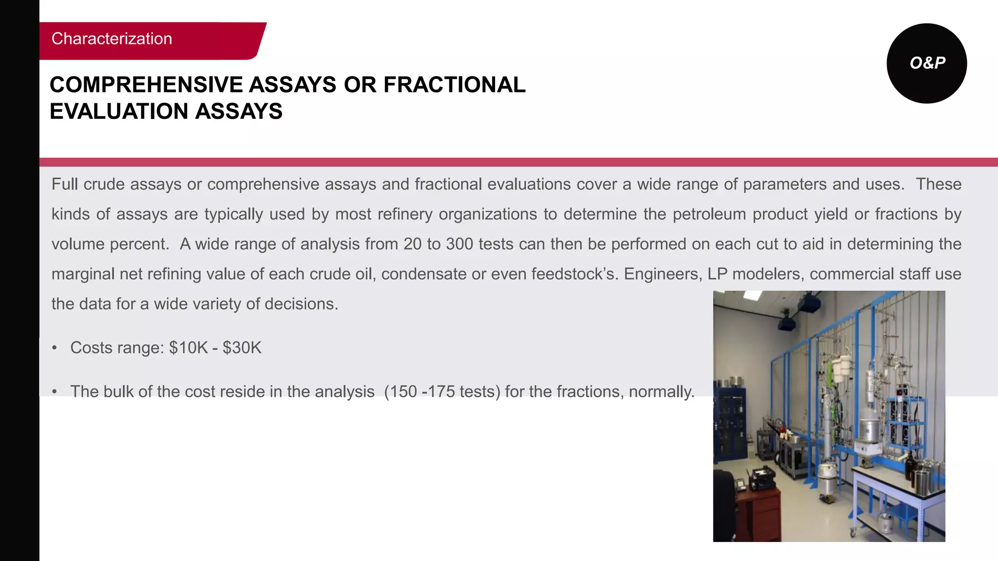 O&P
COMPREHENSIVE ASSAYS OR FRACTIONAL
EVALUATION ASSAYS
Full crude assays or comprehensive assays and fractional evaluations cover a wide range of parameters and uses. These
kinds of assays are typically used by most refinery organizations to determine the petroleum product yield or fractions by
volume percent. A wide range of analysis from 20 to 300 tests can then be performed on each cut to aid in determining the
marginal net refining value of each crude oil, condensate or even feedstock’s. Engineers, LP modelers, commercial staff use
the data for a wide variety of decisions.
• Costs range: $10K - $30K
• The bulk of the cost reside in the analysis (150 -175 tests) for the fractions, normally.
Characterization
 