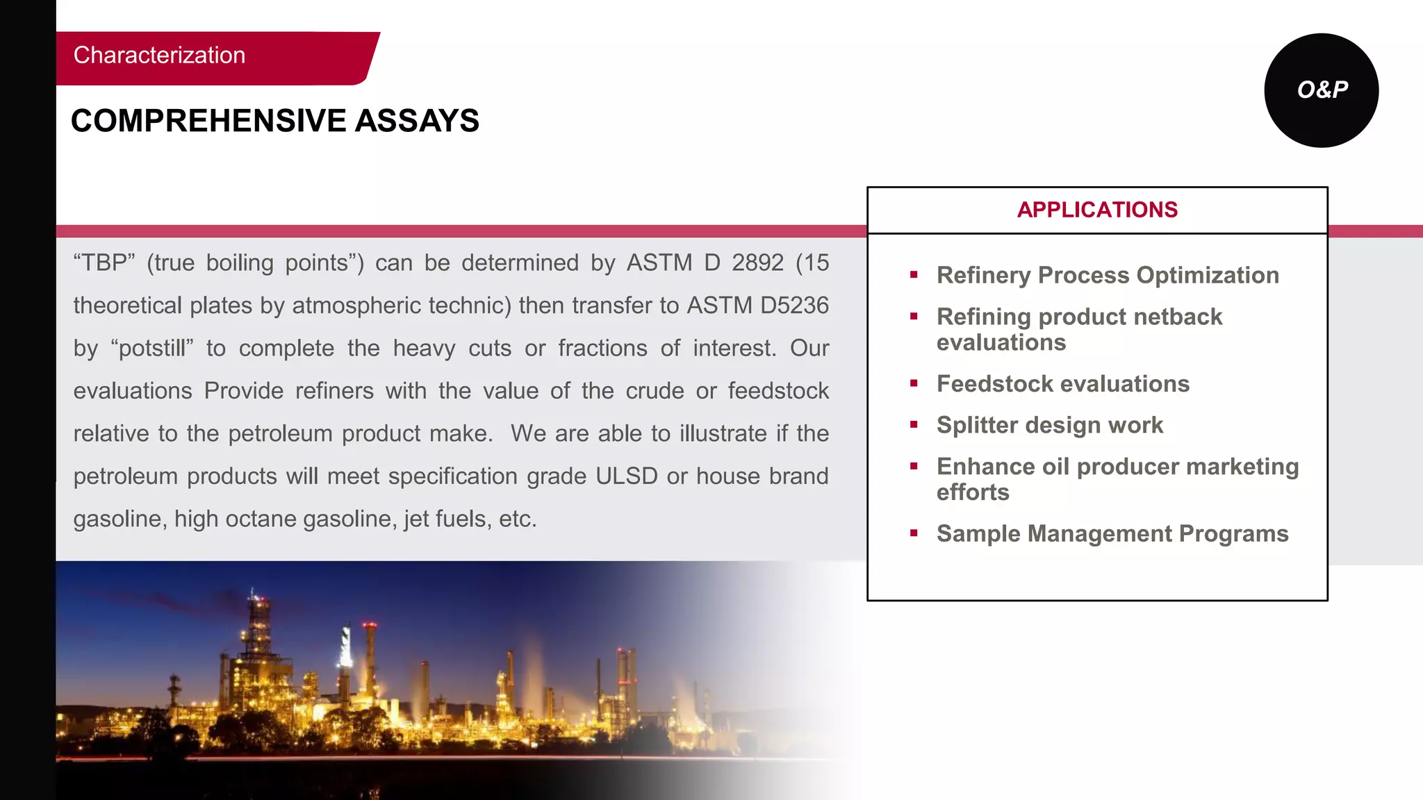 O&P
COMPREHENSIVE ASSAYS
APPLICATIONS
 Refinery Process Optimization
 Refining product netback
evaluations
 Feedstock evaluations
 Splitter design work
 Enhance oil producer marketing
efforts
 Sample Management Programs
Characterization
“TBP” (true boiling points”) can be determined by ASTM D 2892 (15
theoretical plates by atmospheric technic) then transfer to ASTM D5236
by “potstill” to complete the heavy cuts or fractions of interest. Our
evaluations Provide refiners with the value of the crude or feedstock
relative to the petroleum product make. We are able to illustrate if the
petroleum products will meet specification grade ULSD or house brand
gasoline, high octane gasoline, jet fuels, etc.
 