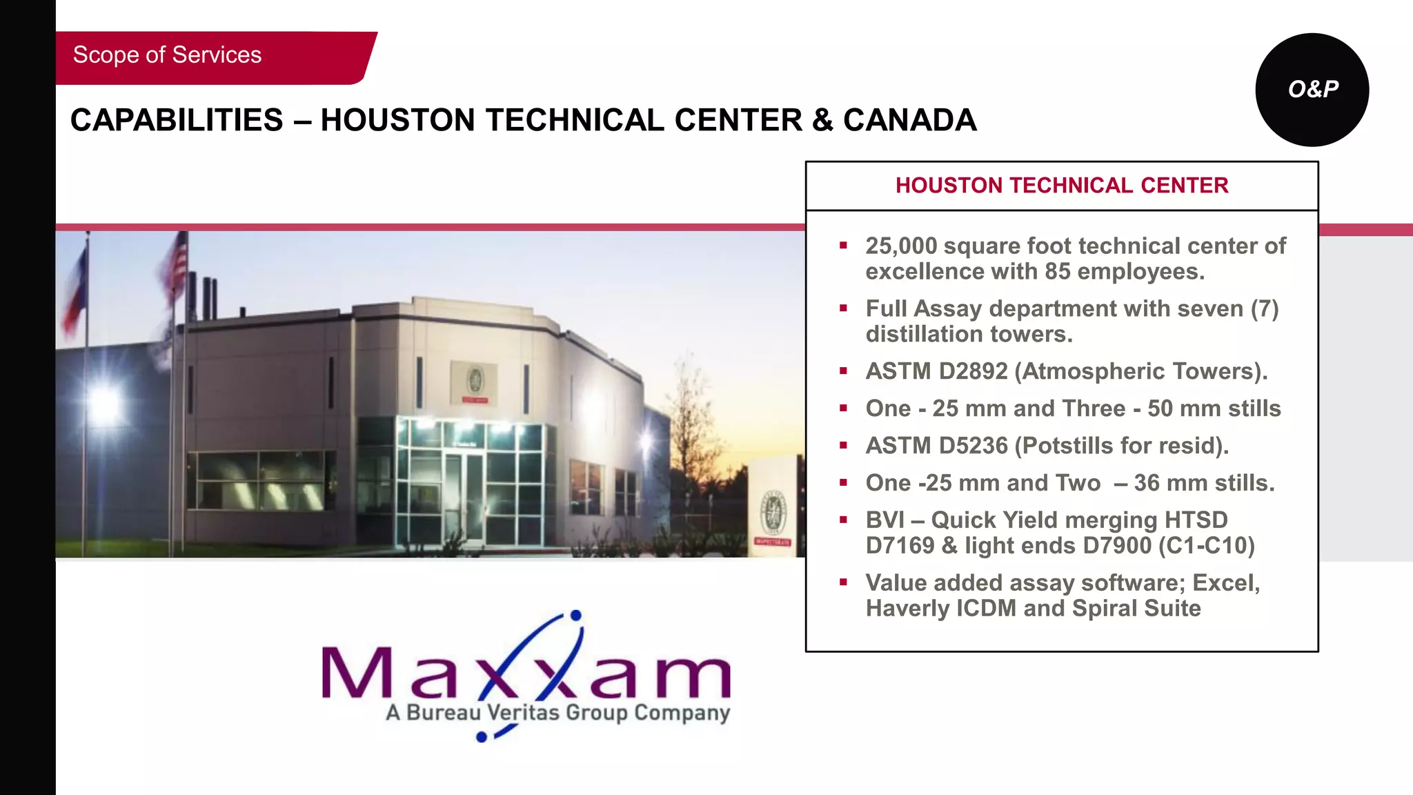 O&P
CAPABILITIES – HOUSTON TECHNICAL CENTER & CANADA
Scope of Services
HOUSTON TECHNICAL CENTER
 25,000 square foot technical center of
excellence with 85 employees.
 Full Assay department with seven (7)
distillation towers.
 ASTM D2892 (Atmospheric Towers).
 One - 25 mm and Three - 50 mm stills
 ASTM D5236 (Potstills for resid).
 One -25 mm and Two – 36 mm stills.
 BVI – Quick Yield merging HTSD
D7169 & light ends D7900 (C1-C10)
 Value added assay software; Excel,
Haverly ICDM and Spiral Suite
 