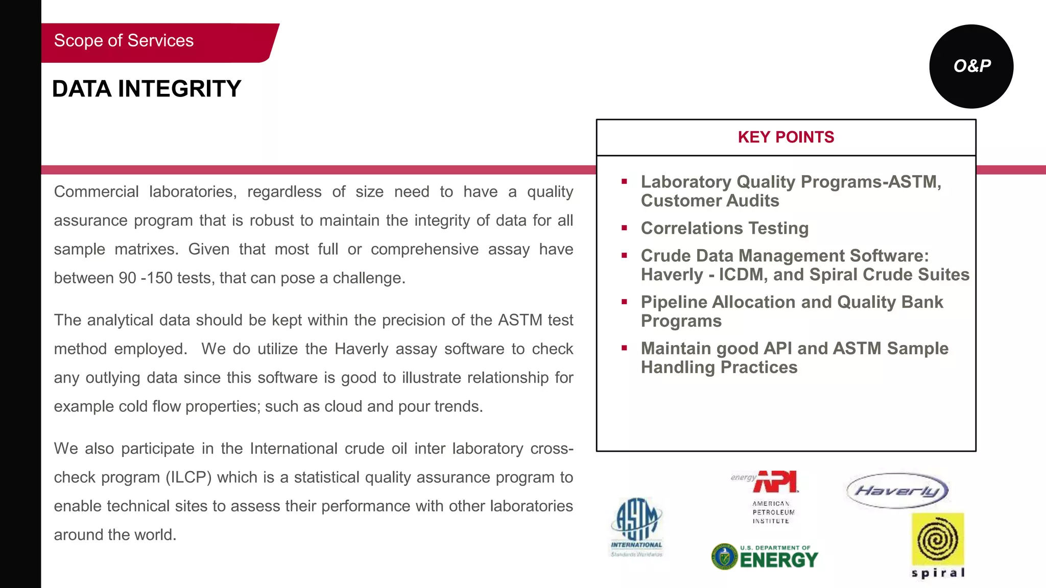 O&P
DATA INTEGRITY
Commercial laboratories, regardless of size need to have a quality
assurance program that is robust to maintain the integrity of data for all
sample matrixes. Given that most full or comprehensive assay have
between 90 -150 tests, that can pose a challenge.
The analytical data should be kept within the precision of the ASTM test
method employed. We do utilize the Haverly assay software to check
any outlying data since this software is good to illustrate relationship for
example cold flow properties; such as cloud and pour trends.
We also participate in the International crude oil inter laboratory cross-
check program (ILCP) which is a statistical quality assurance program to
enable technical sites to assess their performance with other laboratories
around the world.
KEY POINTS
 Laboratory Quality Programs-ASTM,
Customer Audits
 Correlations Testing
 Crude Data Management Software:
Haverly - ICDM, and Spiral Crude Suites
 Pipeline Allocation and Quality Bank
Programs
 Maintain good API and ASTM Sample
Handling Practices
Scope of Services
 