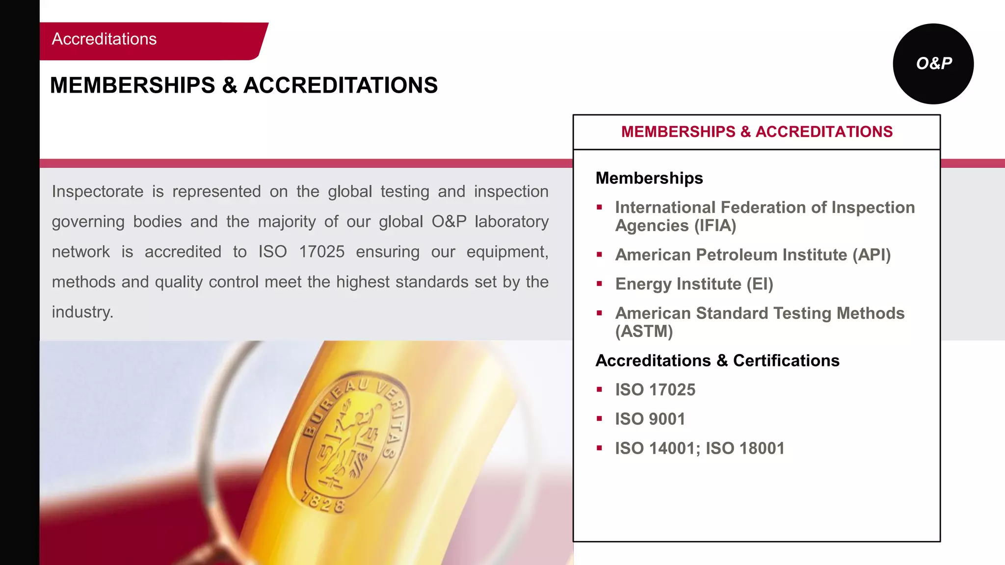 O&P
MEMBERSHIPS & ACCREDITATIONS
Inspectorate is represented on the global testing and inspection
governing bodies and the majority of our global O&P laboratory
network is accredited to ISO 17025 ensuring our equipment,
methods and quality control meet the highest standards set by the
industry.
MEMBERSHIPS & ACCREDITATIONS
Memberships
 International Federation of Inspection
Agencies (IFIA)
 American Petroleum Institute (API)
 Energy Institute (EI)
 American Standard Testing Methods
(ASTM)
Accreditations & Certifications
 ISO 17025
 ISO 9001
 ISO 14001; ISO 18001
Accreditations
 