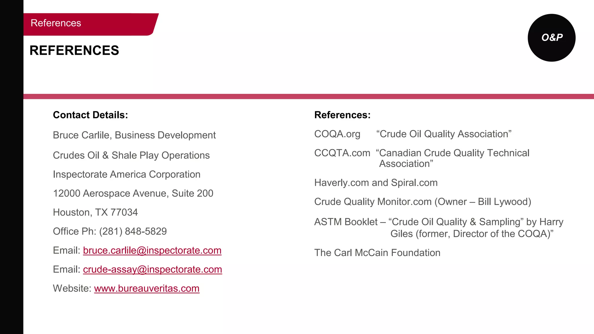 O&P
Contact Details:
Bruce Carlile, Business Development
Crudes Oil & Shale Play Operations
Inspectorate America Corporation
12000 Aerospace Avenue, Suite 200
Houston, TX 77034
Office Ph: (281) 848-5829
Email: bruce.carlile@inspectorate.com
Email: crude-assay@inspectorate.com
Website: www.bureauveritas.com
References:
COQA.org “Crude Oil Quality Association”
CCQTA.com “Canadian Crude Quality Technical
Association”
Haverly.com and Spiral.com
Crude Quality Monitor.com (Owner – Bill Lywood)
ASTM Booklet – “Crude Oil Quality & Sampling” by Harry
Giles (former, Director of the COQA)”
The Carl McCain Foundation
REFERENCES
References
 