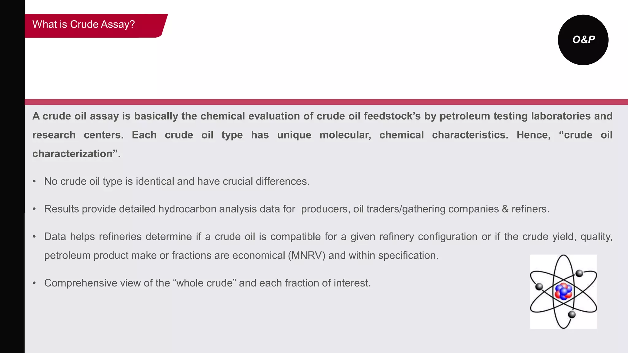 O&P
A crude oil assay is basically the chemical evaluation of crude oil feedstock’s by petroleum testing laboratories and
research centers. Each crude oil type has unique molecular, chemical characteristics. Hence, “crude oil
characterization”.
• No crude oil type is identical and have crucial differences.
• Results provide detailed hydrocarbon analysis data for producers, oil traders/gathering companies & refiners.
• Data helps refineries determine if a crude oil is compatible for a given refinery configuration or if the crude yield, quality,
petroleum product make or fractions are economical (MNRV) and within specification.
• Comprehensive view of the “whole crude” and each fraction of interest.
What is Crude Assay?
 