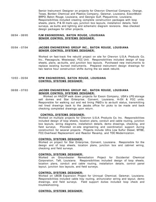 Senior Instrument Designer on projects for Chevron Chemical Company, Orange,
Texas, Borden Chemical and Plastics Company, Geismar, Louisiana, ExxonMobil
BRPO, Baton Rouge, Louisiana, and Georgia Gulf, Plaquemine, Louisiana.
Responsibilities included creating complete construction packages with loop
sheets, plans, P & ID mark- ups, junction box layouts, installation details, field
surveys, as builts and lighting and schematic diagram revisions. Also checked
design packages for other projects.
08/94 - 08/95 FJM ENGINEERING, BATON ROUGE, LOUISIANA
SENIOR CONTROL SYSTEMS DESIGNER:
.
05/94 - 07/94 JACOBS ENGINEERING GROUP INC., BATON ROUGE, LOUISIANA
SENIOR CONTROL SYSTEMS DESIGNER:
Worked on fast-track fire rebuild project on site for Chevron U.S.A. Products Co.
Inc., Pascagoula, Mississippi, FCC Unit. Responsibilities included design of loop
sheets, plans, as-builts, and junction box layouts. Purchased new instruments to
replace existing burned instruments. Prepared instrument design drawings for
two twelve hour construction shifts during the six week rebuild.
10/93 - 05/94 RPM ENGINEERING, BATON ROUGE, LOUISIANA
CONTROL SYSTEMS DESIGNER:
08/88 - 07/93 JACOBS ENGINEERING GROUP INC., BATON ROUGE, LOUISIANA
SENIOR CONTROL SYSTEMS DESIGNER:
Worked on HAZOP walk down projects for Exxon Company, USA’s LPG storage
salt domes and Star Enterprise, Convent, Louisiana, H-Oil & FCC units.
Responsible for walking out and red lining P&ID’s to as-built status, transmitting
red lined drawings back to the Jacobs office for picks to be made and back
checking completed drawings upon return.
CONTROL SYSTEMS DESIGNER:
Worked on multiple projects for Chevron U.S.A. Products Co. Inc. Responsibilities
included design of loop sheets, location plans, conduit and cable routing, junction
box layouts, wiring diagrams, installation details, demo drawings, checking, and
field surveys. Provided on-site engineering and coordination support during
construction for several projects. Projects include Ultra Low Sulfur Diesel, MTBE,
FCC Overhead Replacement and Reactor Revamp, and TDC Modernization.
CONTROL SYSTEMS DESIGNER:
Worked on project for Star Enterprise, Convent, Louisiana. Responsible for the
design and of loop sheets, location plans, junction box and cabinet wiring,
checking and field surveys.
CONTROL SYSTEMS DESIGNER:
Worked on Groundwater Remediation Project for Occidental Chemical
Corporation, Taft, Louisiana. Responsibilities included design of loop sheets,
location plans, conduit and cable routing, installation details, control panel
layout, junction box layouts, and field surveys.
CONTROL SYSTEMS DESIGNER:
Worked on UBOB Expansion Project for Uniroyal Chemical, Geismar, Louisiana.
Responsibilities included cable tray routing, annunciator wiring and layout, demo
drawings, and field surveys. Field support duties included loop check and
troubleshooting.
CONTROL SYSTEMS DESIGNER:
 