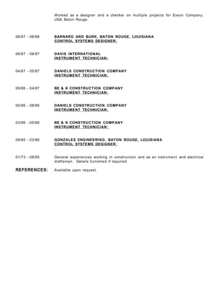 Worked as a designer and a checker on multiple projects for Exxon Company,
USA, Baton Rouge.
08/87 - 08/88 BARNARD AND BURK, BATON ROUGE, LOUISIANA
CONTROL SYSTEMS DESIGNER:
06/87 - 08/87 DAVIS INTERNATIONAL
INSTRUMENT TECHNICIAN:
04/87 - 05/87 DANIELS CONSTRUCTION COMPANY
INSTRUMENT TECHNICIAN:
09/86 - 04/87 BE & K CONSTRUCTION COMPANY
INSTRUMENT TECHNICIAN:
05/86 - 08/86 DANIELS CONSTRUCTION COMPANY
INSTRUMENT TECHNICIAN:
03/86 - 05/86 BE & K CONSTRUCTION COMPANY
INSTRUMENT TECHNICIAN:
09/85 - 03/86 GONZALES ENGINEERING, BATON ROUGE, LOUISIANA
CONTROL SYSTEMS DESIGNER:
.
01/73 - 08/85 General experiences working in construction and as an instrument and electrical
draftsman. Details furnished if required.
REFERENCES: Available upon request.
 