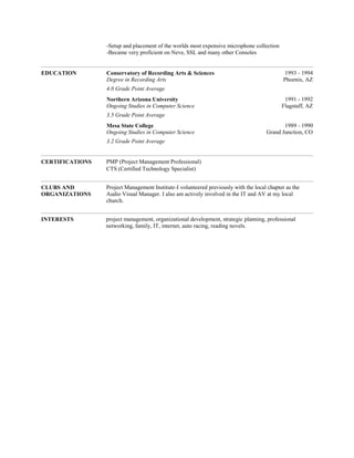-Setup and placement of the worlds most expensive microphone collection
-Became very proficient on Neve, SSL and many other Consoles-
-
-
EDUCATION Conservatory of Recording Arts & Sciences
Degree in Recording Arts
1993 - 1994
Phoenix, AZ
4.0 Grade Point Average-
Northern Arizona University
Ongoing Studies in Computer Science
1991 - 1992
Flagstaff, AZ
3.5 Grade Point Average-
Mesa State College
Ongoing Studies in Computer Science
1989 - 1990
Grand Junction, CO
3.2 Grade Point Average-
-
-
CERTIFICATIONS PMP (Project Management Professional)
CTS (Certified Technology Specialist)
-
-
CLUBS AND
ORGANIZATIONS
Project Management Institute-I volunteered previously with the local chapter as the
Audio Visual Manager. I also am actively involved in the IT and AV at my local
church.
-
-
INTERESTS project management, organizational development, strategic planning, professional
networking, family, IT, internet, auto racing, reading novels.
-
 